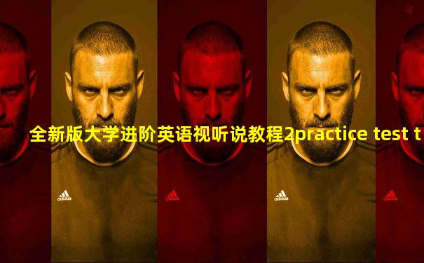 全新版大学进阶英语视听说教程2practice test two答案